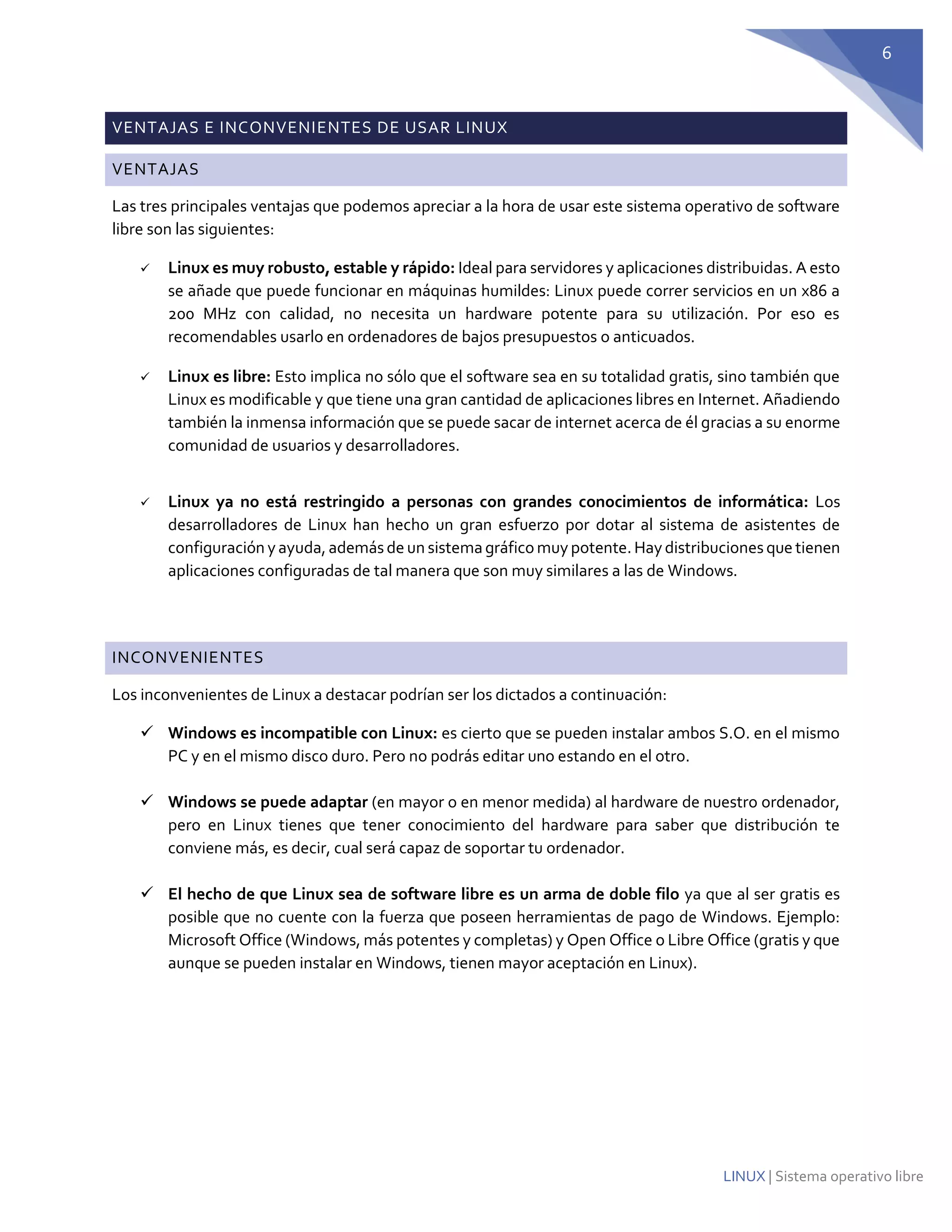 6 
LINUX | Sistema operativo libre VENTAJAS E INCONVENIENTES DE USAR LINUX VENTAJAS 
Las tres principales ventajas que podemos apreciar a la hora de usar este sistema operativo de software libre son las siguientes: 
 Linux es muy robusto, estable y rápido: Ideal para servidores y aplicaciones distribuidas. A esto se añade que puede funcionar en máquinas humildes: Linux puede correr servicios en un x86 a 200 MHz con calidad, no necesita un hardware potente para su utilización. Por eso es recomendables usarlo en ordenadores de bajos presupuestos o anticuados. 
 Linux es libre: Esto implica no sólo que el software sea en su totalidad gratis, sino también que Linux es modificable y que tiene una gran cantidad de aplicaciones libres en Internet. Añadiendo también la inmensa información que se puede sacar de internet acerca de él gracias a su enorme comunidad de usuarios y desarrolladores. 
 Linux ya no está restringido a personas con grandes conocimientos de informática: Los desarrolladores de Linux han hecho un gran esfuerzo por dotar al sistema de asistentes de configuración y ayuda, además de un sistema gráfico muy potente. Hay distribuciones que tienen aplicaciones configuradas de tal manera que son muy similares a las de Windows. 
INCONVENIENTES 
Los inconvenientes de Linux a destacar podrían ser los dictados a continuación: 
 Windows es incompatible con Linux: es cierto que se pueden instalar ambos S.O. en el mismo PC y en el mismo disco duro. Pero no podrás editar uno estando en el otro. 
 Windows se puede adaptar (en mayor o en menor medida) al hardware de nuestro ordenador, pero en Linux tienes que tener conocimiento del hardware para saber que distribución te conviene más, es decir, cual será capaz de soportar tu ordenador. 
 El hecho de que Linux sea de software libre es un arma de doble filo ya que al ser gratis es posible que no cuente con la fuerza que poseen herramientas de pago de Windows. Ejemplo: Microsoft Office (Windows, más potentes y completas) y Open Office o Libre Office (gratis y que aunque se pueden instalar en Windows, tienen mayor aceptación en Linux). 
 