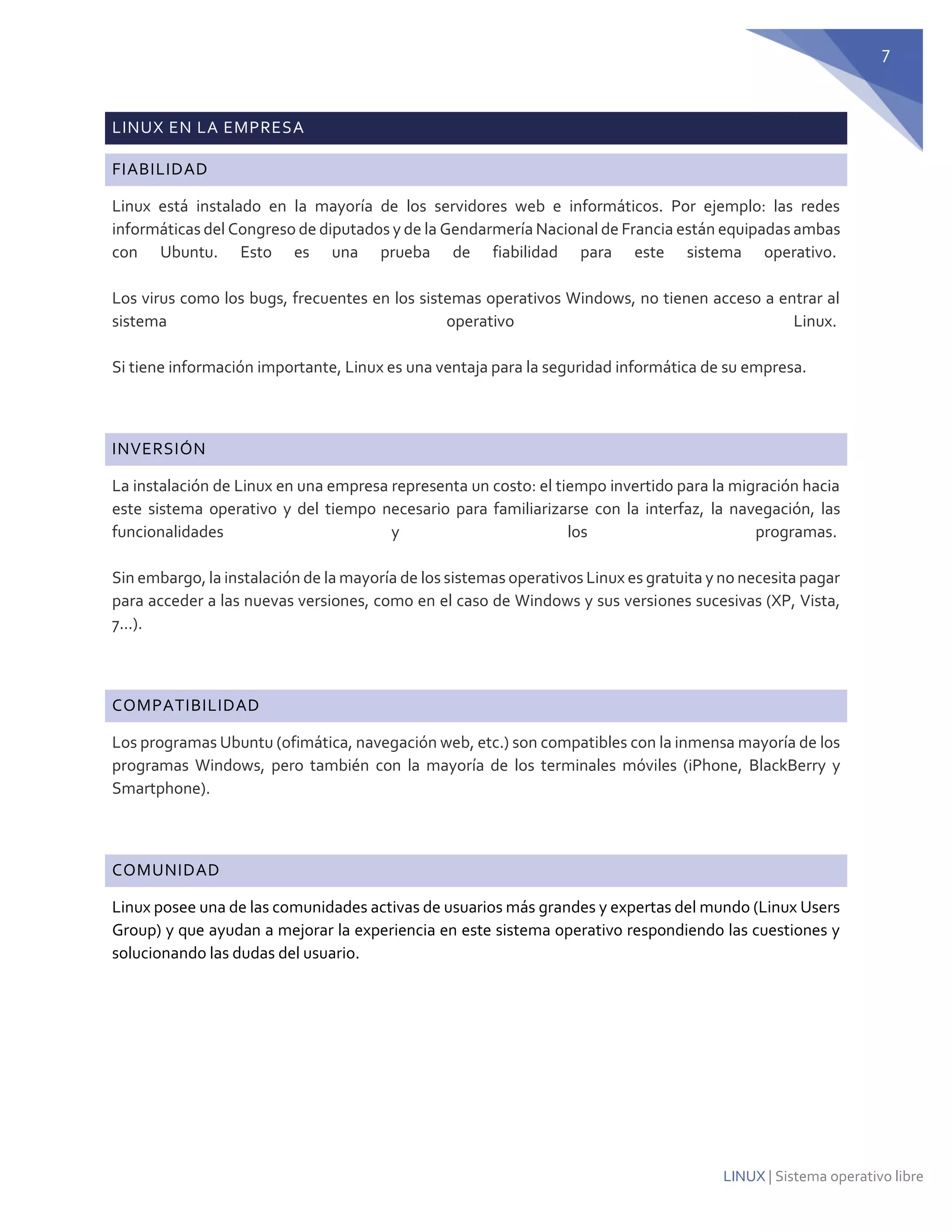 7 
LINUX | Sistema operativo libre LINUX EN LA EMPRESA FIABILIDAD Linux está instalado en la mayoría de los servidores web e informáticos. Por ejemplo: las redes informáticas del Congreso de diputados y de la Gendarmería Nacional de Francia están equipadas ambas con Ubuntu. Esto es una prueba de fiabilidad para este sistema operativo. Los virus como los bugs, frecuentes en los sistemas operativos Windows, no tienen acceso a entrar al sistema operativo Linux. Si tiene información importante, Linux es una ventaja para la seguridad informática de su empresa. 
INVERSIÓN La instalación de Linux en una empresa representa un costo: el tiempo invertido para la migración hacia este sistema operativo y del tiempo necesario para familiarizarse con la interfaz, la navegación, las funcionalidades y los programas. Sin embargo, la instalación de la mayoría de los sistemas operativos Linux es gratuita y no necesita pagar para acceder a las nuevas versiones, como en el caso de Windows y sus versiones sucesivas (XP, Vista, 7...). 
COMPATIBILIDAD Los programas Ubuntu (ofimática, navegación web, etc.) son compatibles con la inmensa mayoría de los programas Windows, pero también con la mayoría de los terminales móviles (iPhone, BlackBerry y Smartphone). 
COMUNIDAD 
Linux posee una de las comunidades activas de usuarios más grandes y expertas del mundo (Linux Users Group) y que ayudan a mejorar la experiencia en este sistema operativo respondiendo las cuestiones y solucionando las dudas del usuario. 
 