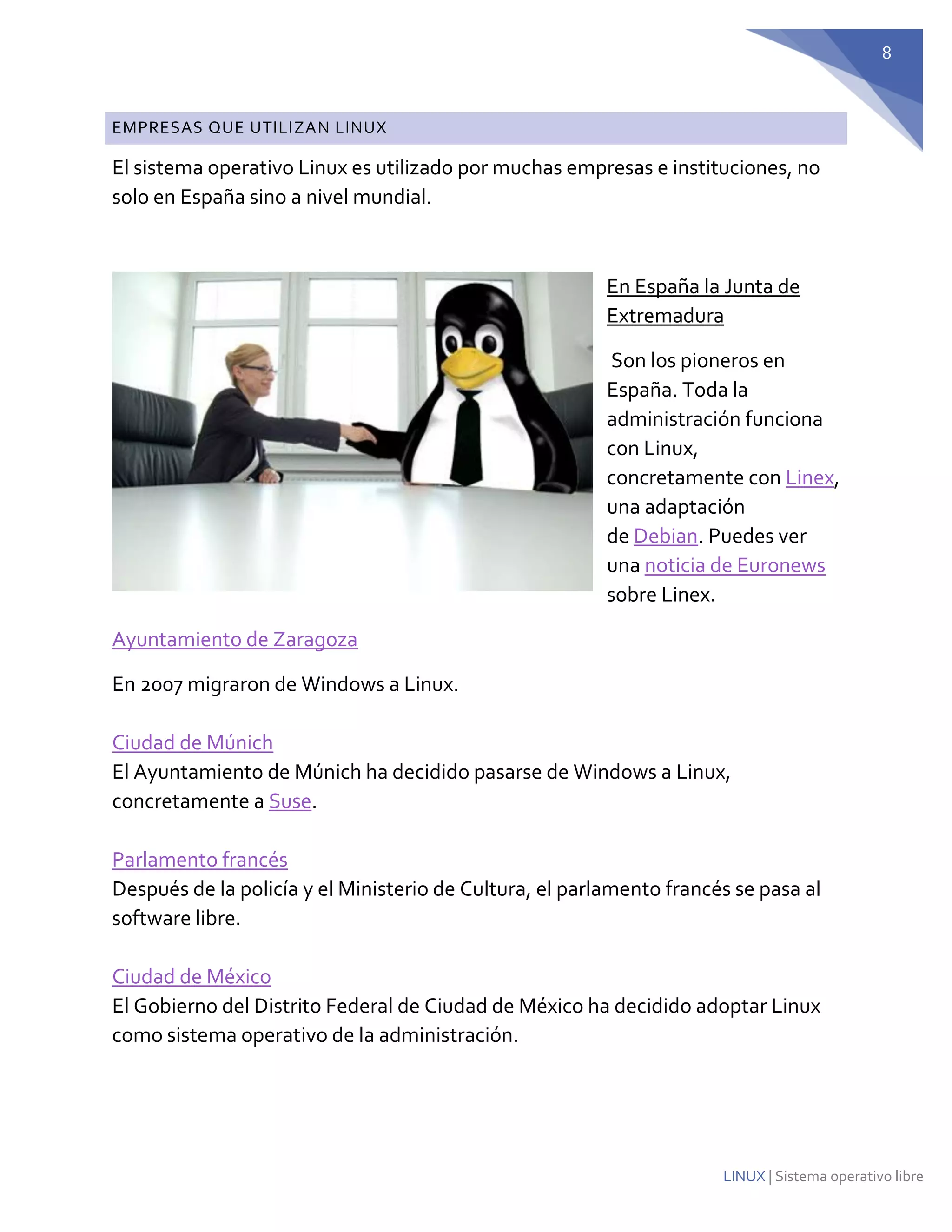 8 
LINUX | Sistema operativo libre EMPRESAS QUE UTILIZAN LINUX 
El sistema operativo Linux es utilizado por muchas empresas e instituciones, no solo en España sino a nivel mundial. 
En España la Junta de Extremadura 
Son los pioneros en España. Toda la administración funciona con Linux, concretamente con Linex, una adaptación de Debian. Puedes ver una noticia de Euronews sobre Linex. 
Ayuntamiento de Zaragoza 
En 2007 migraron de Windows a Linux. Ciudad de Múnich El Ayuntamiento de Múnich ha decidido pasarse de Windows a Linux, concretamente a Suse. Parlamento francés Después de la policía y el Ministerio de Cultura, el parlamento francés se pasa al software libre. Ciudad de México El Gobierno del Distrito Federal de Ciudad de México ha decidido adoptar Linux como sistema operativo de la administración.  