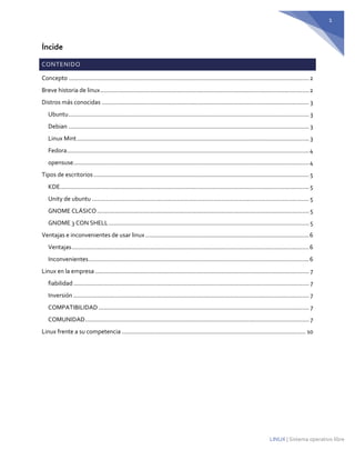 1 
LINUX | Sistema operativo libre 
Íncide CONTENIDO 
Concepto ................................................................................................................................................ 2 
Breve historia de linux ............................................................................................................................. 2 
Distros más conocidas ............................................................................................................................ 3 
Ubuntu ................................................................................................................................................ 3 
Debian ................................................................................................................................................ 3 
Linux Mint ........................................................................................................................................... 3 
Fedora ................................................................................................................................................. 4 
opensuse ............................................................................................................................................. 4 
Tipos de escritorios ................................................................................................................................. 5 
KDE ..................................................................................................................................................... 5 
Unity de ubuntu .................................................................................................................................. 5 
GNOME CLÁSICO ............................................................................................................................... 5 
GNOME 3 CON SHELL ........................................................................................................................ 5 
Ventajas e inconvenientes de usar linux .................................................................................................. 6 
Ventajas .............................................................................................................................................. 6 
Inconvenientes .................................................................................................................................... 6 
Linux en la empresa ................................................................................................................................ 7 
fiabilidad ............................................................................................................................................. 7 
Inversión ............................................................................................................................................. 7 
COMPATIBILIDAD .............................................................................................................................. 7 
COMUNIDAD ...................................................................................................................................... 7 
Linux frente a su competencia .............................................................................................................. 10 
 