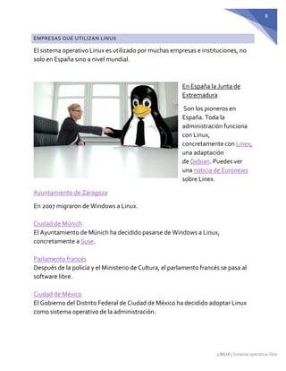 8 
LINUX | Sistema operativo libre EMPRESAS QUE UTILIZAN LINUX 
El sistema operativo Linux es utilizado por muchas empresas e instituciones, no solo en España sino a nivel mundial. 
En España la Junta de Extremadura 
Son los pioneros en España. Toda la administración funciona con Linux, concretamente con Linex, una adaptación de Debian. Puedes ver una noticia de Euronews sobre Linex. 
Ayuntamiento de Zaragoza 
En 2007 migraron de Windows a Linux. Ciudad de Múnich El Ayuntamiento de Múnich ha decidido pasarse de Windows a Linux, concretamente a Suse. Parlamento francés Después de la policía y el Ministerio de Cultura, el parlamento francés se pasa al software libre. Ciudad de México El Gobierno del Distrito Federal de Ciudad de México ha decidido adoptar Linux como sistema operativo de la administración.  