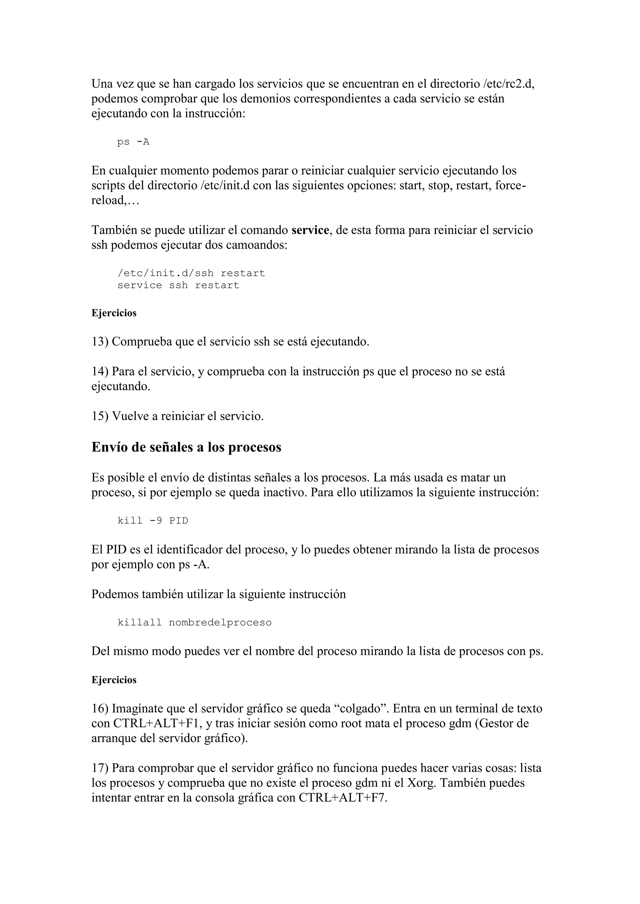 Una vez que se han cargado los servicios que se encuentran en el directorio /etc/rc2.d,
podemos comprobar que los demonios correspondientes a cada servicio se están
ejecutando con la instrucción:
ps -A
En cualquier momento podemos parar o reiniciar cualquier servicio ejecutando los
scripts del directorio /etc/init.d con las siguientes opciones: start, stop, restart, force-
reload,…
También se puede utilizar el comando service, de esta forma para reiniciar el servicio
ssh podemos ejecutar dos camoandos:
/etc/init.d/ssh restart
service ssh restart
Ejercicios
13) Comprueba que el servicio ssh se está ejecutando.
14) Para el servicio, y comprueba con la instrucción ps que el proceso no se está
ejecutando.
15) Vuelve a reiniciar el servicio.
Envío de señales a los procesos
Es posible el envío de distintas señales a los procesos. La más usada es matar un
proceso, si por ejemplo se queda inactivo. Para ello utilizamos la siguiente instrucción:
kill -9 PID
El PID es el identificador del proceso, y lo puedes obtener mirando la lista de procesos
por ejemplo con ps -A.
Podemos también utilizar la siguiente instrucción
killall nombredelproceso
Del mismo modo puedes ver el nombre del proceso mirando la lista de procesos con ps.
Ejercicios
16) Imagínate que el servidor gráfico se queda “colgado”. Entra en un terminal de texto
con CTRL+ALT+F1, y tras iniciar sesión como root mata el proceso gdm (Gestor de
arranque del servidor gráfico).
17) Para comprobar que el servidor gráfico no funciona puedes hacer varias cosas: lista
los procesos y comprueba que no existe el proceso gdm ni el Xorg. También puedes
intentar entrar en la consola gráfica con CTRL+ALT+F7.
 