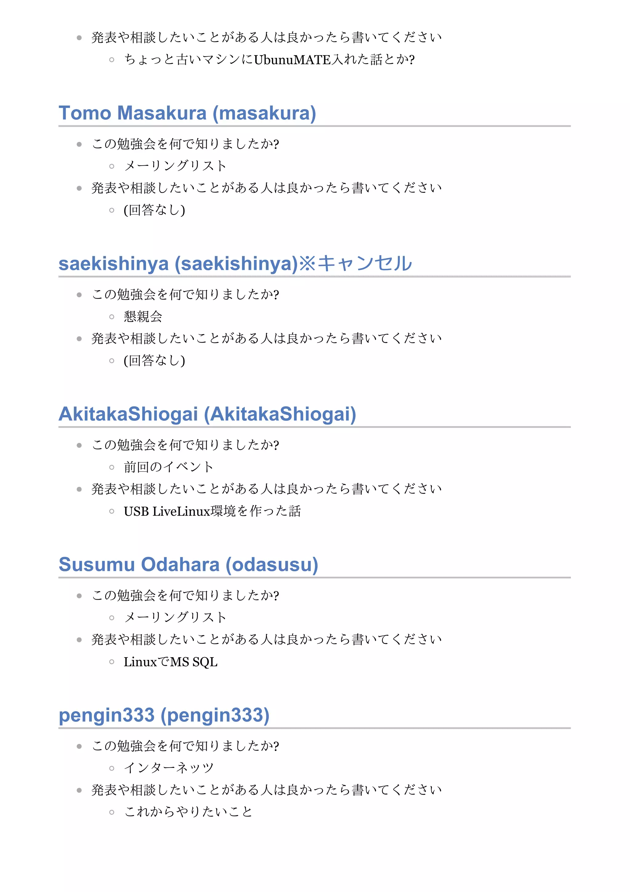発表や相談したいことがある人は良かったら書いてください
ちょっと古いマシンにUbunuMATE入れた話とか?
Tomo Masakura (masakura)
この勉強会を何で知りましたか?
メーリングリスト
発表や相談したいことがある人は良かったら書いてください
(回答なし)
saekishinya (saekishinya)※キャンセル
この勉強会を何で知りましたか?
懇親会
発表や相談したいことがある人は良かったら書いてください
(回答なし)
AkitakaShiogai (AkitakaShiogai)
この勉強会を何で知りましたか?
前回のイベント
発表や相談したいことがある人は良かったら書いてください
USB LiveLinux環境を作った話
Susumu Odahara (odasusu)
この勉強会を何で知りましたか?
メーリングリスト
発表や相談したいことがある人は良かったら書いてください
LinuxでMS SQL
pengin333 (pengin333)
この勉強会を何で知りましたか?
インターネッツ
発表や相談したいことがある人は良かったら書いてください
これからやりたいこと
 