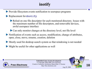 inotify Provide filesystem events notification to userspace programs Replacement for  dnotify Relied on one file descriptor for each monitored directory. Issues with the maximum number of file descriptors, and removable devices, awful userspace interface Can only monitor changes at the directory level, not file level Notification of events such as access, modification, change of attributes, open, close, move, rename, creation, deletion Mostly used for desktop search system so that reindexing is not needed Might be useful for other applications as well 