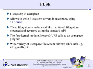 FUSE Filesystem in userspace Allows to write filesystem drivers in userspace, using  libfuse These filesystems can be used like traditional filesystem: mounted and accessed using the standard API The fuse kernel module  forwards  VFS calls to an userspace program Wide variety of userspace filesystem drivers: sshfs, ntfs-3g, zfs, gmailfs, etc. 