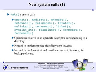 New system calls (1) *at()  system calls openat(), mkdirat(), mknodat(), fchownat(), futimesat(), fstatat(), unlinkat(), renameat(), linkat(), symlink_at(), readlinkat(), fchmodat(), faccessat() Operations relative to an open file descriptor corresponding to a directory Needed to implement race-free filesystem traversal Needed to implement virtual per-thread current directory, for backup software. 
