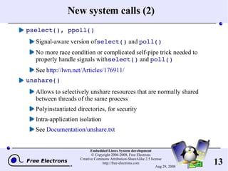 New system calls (2) pselect(), ppoll() Signal-aware version of  select()  and  poll() No more race condition or complicated self-pipe trick needed to properly handle signals with  select()  and  poll() See  http://lwn.net/Articles/176911/ unshare() Allows to selectively unshare resources that are normally shared between threads of the same process Polyinstantiated directories, for security Intra-application isolation See  Documentation/unshare.txt 