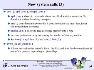 New system calls (3) tee() ,  splice() ,  vmsplice() splice()  allows to moves data from one file descriptor to another file descriptor without involving userspace tee()  does the same, except that it doesn't consume the input data, it can still be read from userspace vmsplice()  allows to feed userspace memory into a pipe Increase performances by decreasing the number of memory copies See  tee(2 ) ,  splice(2)  and  vmsplice(2) sync_file_range() Allows to synchronize part of a file to the disk, and wait for the completion of part of the process, depending on given flags. 