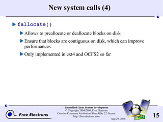 New system calls (4) fallocate() Allows to preallocate or deallocate blocks on disk Ensure that blocks are contiguous on disk, which can improve performances Only implemented in ext4 and OCFS2 so far 