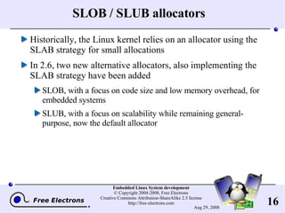 SLOB / SLUB allocators Historically, the Linux kernel relies on an allocator using the SLAB strategy for small allocations In 2.6, two new alternative allocators, also implementing the SLAB strategy have been added SLOB, with a focus on code size and low memory overhead, for embedded systems SLUB, with a focus on scalability while remaining general-purpose, now the default allocator 