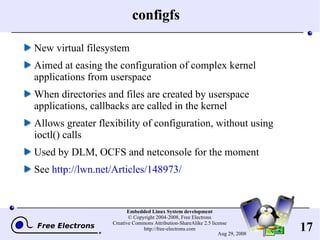 configfs New virtual filesystem Aimed at easing the configuration of complex kernel applications from userspace When directories and files are created by userspace applications, callbacks are called in the kernel Allows greater flexibility of configuration, without using ioctl() calls Used by DLM, OCFS and netconsole for the moment See  http://lwn.net/Articles/148973/ 