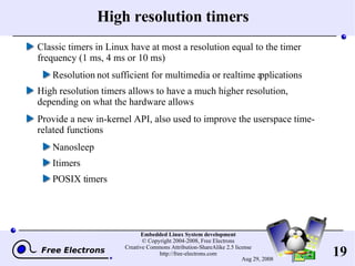 High resolution timers Classic timers in Linux have at most a resolution equal to the timer frequency (1 ms, 4 ms or 10 ms) Resolution not sufficient for multimedia or realtime applications High resolution timers allows to have a much higher resolution, depending on what the hardware allows Provide a new in-kernel API, also used to improve the userspace time-related functions Nanosleep Itimers POSIX timers 