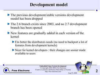 Development model The previous development/stable versions development model has been dropped The 2.6 branch exists since 2003, and no 2.7 development branch has been opened New features are gradually added in each version of the kernel Fits better the distributors needs (no need to backport a lot of features from development kernels) Nicer for kernel developers : their changes are sooner made available to users 