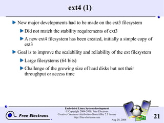 ext4 (1) New major developments had to be made on the ext3 filesystem Did not match the stability requirements of ext3 A new ext4 filesystem has been created, initially a simple copy of ext3 Goal is to improve the scalability and reliability of the ext filesystem Large filesystems (64 bits) Challenge of the growing size of hard disks but not their throughput or access time 