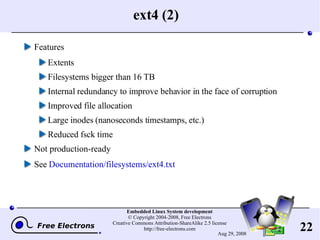 ext4 (2) Features Extents Filesystems bigger than 16 TB Internal redundancy to improve behavior in the face of corruption Improved file allocation Large inodes (nanoseconds timestamps, etc.) Reduced fsck time Not production-ready See  Documentation/filesystems/ext4.txt 