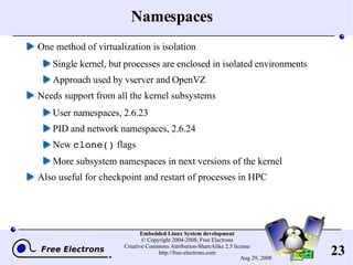 Namespaces One method of virtualization is isolation Single kernel, but processes are enclosed in isolated environments Approach used by vserver and OpenVZ Needs support from all the kernel subsystems User namespaces, 2.6.23 PID and network namespaces, 2.6.24 New  clone()  flags More subsystem namespaces in next versions of the kernel Also useful for checkpoint and restart of processes in HPC 