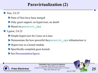 Paravirtualization (2) Xen, 2.6.23 Parts of Xen have been merged Only guest support, no hypervisor, no dom0 Based on  paravirt_ops Lguest, 2.6.23 Simple hypervisor for Linux on Linux Demonstrate the how powerful the  paravirt_ops  infrastructure is Hypervisor in a kernel module Specifically-compiled guest kernels See  Documentation/lguest 