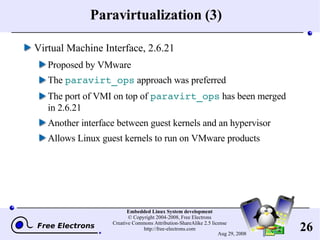 Paravirtualization (3) Virtual Machine Interface, 2.6.21 Proposed by VMware The  paravirt_ops  approach was preferred The port of VMI on top of  paravirt_ops  has been merged in 2.6.21 Another interface between guest kernels and an hypervisor Allows Linux guest kernels to run on VMware products 