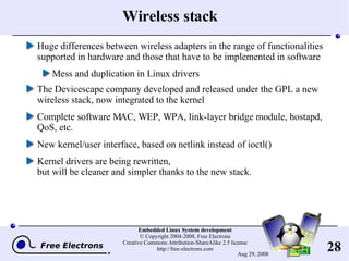 Wireless stack Huge differences between wireless adapters in the range of functionalities supported in hardware and those that have to be implemented in software Mess and duplication in Linux drivers The Devicescape company developed and released under the GPL a new wireless stack, now integrated to the kernel Complete software MAC, WEP, WPA, link-layer bridge module, hostapd, QoS, etc. New kernel/user interface, based on netlink instead of ioctl() Kernel drivers are being rewritten, but will be cleaner and simpler thanks to the new stack. 