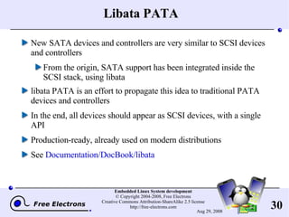Libata PATA New SATA devices and controllers are very similar to SCSI devices and controllers From the origin, SATA support has been integrated inside the SCSI stack, using libata libata PATA is an effort to propagate this idea to traditional PATA devices and controllers In the end, all devices should appear as SCSI devices, with a single API Production-ready, already used on modern distributions See  Documentation/DocBook/libata 