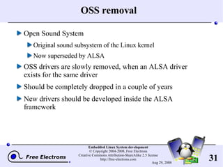OSS removal Open Sound System Original sound subsystem of the Linux kernel Now superseded by ALSA OSS drivers are slowly removed, when an ALSA driver exists for the same driver Should be completely dropped in a couple of years New drivers should be developed inside the ALSA framework 