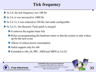 Tick frequency In 2.4, the tick frequency was 100 Hz In 2.6, it was increased to 1000 Hz In 2.6.13, it was reduced to 250 Hz, but made configurable In 2.6.21, the Dynamic Ticks patch is merged It removes the regular timer tick Relies on programming the hardware timer so that the system is only woken up for the next event Allows to reduce power consumption Initial support only for x86 Extended to x86_64, PPC, ARM and MIPS in 2.6.24 