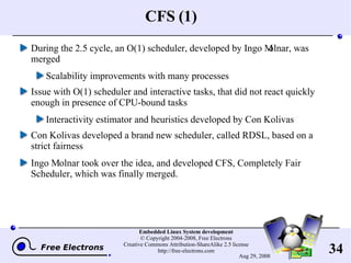 CFS (1) During the 2.5 cycle, an O(1) scheduler, developed by Ingo Molnar, was merged Scalability improvements with many processes Issue with O(1) scheduler and interactive tasks, that did not react quickly enough in presence of CPU-bound tasks Interactivity estimator and heuristics developed by Con Kolivas Con Kolivas developed a brand new scheduler, called RDSL, based on a strict fairness Ingo Molnar took over the idea, and developed CFS, Completely Fair Scheduler, which was finally merged. 