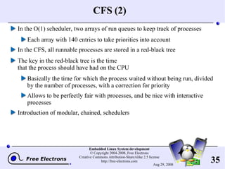 CFS (2) In the O(1) scheduler, two arrays of run queues to keep track of processes Each array with 140 entries to take priorities into account In the CFS, all runnable processes are stored in a red-black tree The key in the red-black tree is the time that the process should have had on the CPU Basically the time for which the process waited without being run, divided by the number of processes, with a correction for priority Allows to be perfectly fair with processes, and be nice with interactive processes Introduction of modular, chained, schedulers 