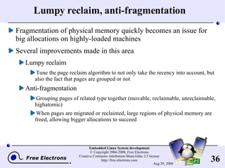 Lumpy reclaim, anti-fragmentation Fragmentation of physical memory quickly becomes an issue for big allocations on highly-loaded machines Several improvements made in this area Lumpy reclaim Tune the page reclaim algorithm to not only take the recency into account, but also the fact that pages are grouped or not Anti-fragmentation Grouping pages of related type together (movable, reclaimable, unreclaimable, highatomic) When pages are migrated or reclaimed, large regions of physical memory are freed, allowing bigger allocations to succeed 