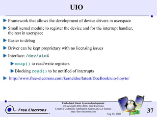 UIO Framework that allows the development of device drivers in userspace Small kernel module to register the device and for the interrupt handler, the rest in userspace Easier to debug Driver can be kept proprietary with no licensing issues Interface:  /dev/uioX mmap()  to read/write registers Blocking  read()  to be notified of interrupts http://www.free-electrons.com/kerneldoc/latest/DocBook/uio-howto/ 