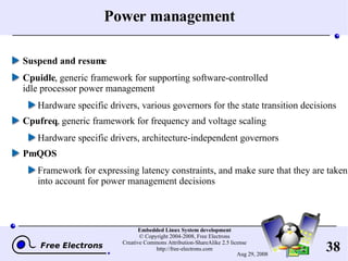 Power management Suspend and resume Cpuidle , generic framework for supporting software-controlled idle processor power management Hardware specific drivers, various governors for the state transition decisions Cpufreq , generic framework for frequency and voltage scaling Hardware specific drivers, architecture-independent governors PmQOS Framework for expressing latency constraints, and make sure that they are taken into account for power management decisions 