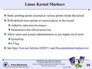 Linux Kernel Markers Static probing points inserted at various points inside the kernel Well-defined trace points at correct places in the kernel Added by subsystem developers Maintained in the official kernel tree Allow users and system administrators to use higher-level tools SystemTap LTTng See  http://lwn.net/Articles/245671/  and  Documentation/markers.txt 