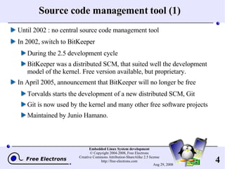Source code management tool (1) Until 2002 : no central source code management tool In 2002, switch to BitKeeper During the 2.5 development cycle BitKeeper was a distributed SCM, that suited well the development model of the kernel. Free version available, but proprietary. In April 2005, announcement that BitKeeper will no longer be free Torvalds starts the development of a new distributed SCM, Git Git is now used by the kernel and many other free software projects Maintained by Junio Hamano. 