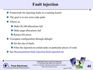 Fault injection Framework for injecting faults in a running kernel The goal is to test error code paths Allows to Make SLAB allocations fail Make page allocations fail Return I/O errors Userspace configuration through debugfs Set the rate of faults Filter the injection to certain tasks or particular pieces of code See  Documentation/fault-injection/fault-injection.txt 