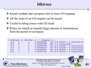 blktrace Kernel module and userspace tool to trace I/O requests All the steps of an I/O request can be traced Useful to debug issues with I/O loads Relies on relayfs to transfer large amount of informations from the kernel to userspace % blktrace -d /dev/sda -o - | blkparse -i - 8,0  3  1  0.000000000  697 G W 223490 + 8 [kjournald] 8,0  3  2  0.000001829  697 P R [kjournald] 8,0  3  3  0.000002197  697 Q W 223490 + 8 [kjournald] 8,0  3  4  0.000005533  697 M W 223498 + 8 [kjournald] 8,0  3  5  0.000008607  697 M W 223506 + 8 [kjournald] 8,0  3  6  0.000011569  697 M W 223514 + 8 [kjournald] 