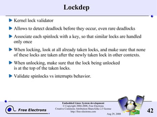 Lockdep Kernel lock validator Allows to detect deadlock before they occur, even rare deadlocks Associate each spinlock with a key, so that similar locks are handled only once When locking, look at all already taken locks, and make sure that none of these locks are taken after the newly taken lock in other contexts. When unlocking, make sure that the lock being unlocked is at the top of the taken locks. Validate spinlocks vs interrupts behavior. 