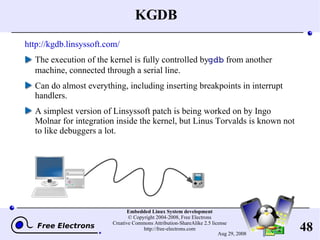 KGDB http://kgdb.linsyssoft.com/ The execution of the kernel is fully controlled by  gdb  from another machine, connected through a serial line. Can do almost everything, including inserting breakpoints in interrupt handlers. A simplest version of Linsyssoft patch is being worked on by Ingo Molnar for integration inside the kernel, but Linus Torvalds is known not to like debuggers a lot. 