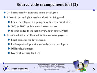 Source code management tool (2) Git is now used by most core kernel developers Allows to get an higher number of patches integrated Kernel development is going on with a very fast rhythm 5000 to 7000 patches in each kernel version 85 lines added to the kernel every hour, since 3 years Distributed nature well-suited for free software projects Local branches for development Exchange development versions between developers Offline development Powerful merging facilities 