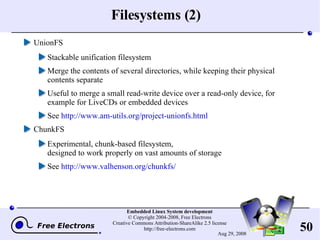 Filesystems (2) UnionFS Stackable unification filesystem Merge the contents of several directories, while keeping their physical contents separate Useful to merge a small read-write device over a read-only device, for example for LiveCDs or embedded devices See  http://www.am-utils.org/project-unionfs.html ChunkFS Experimental, chunk-based filesystem, designed to work properly on vast amounts of storage See  http://www.valhenson.org/chunkfs/ 