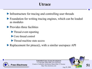 Utrace Infrastructure for tracing and controlling user threads Foundation for writing tracing engines, which can be loaded as modules Provides three facilities Thread event reporting Core thread control Thread machine state access Replacement for ptrace(), with a similar userspace API 