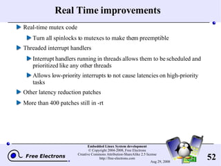 Real Time improvements Real-time mutex code Turn all spinlocks to mutexes to make them preemptible Threaded interrupt handlers Interrupt handlers running in threads allows them to be scheduled and prioritized like any other threads Allows low-priority interrupts to not cause latencies on high-priority tasks Other latency reduction patches More than 400 patches still in -rt 