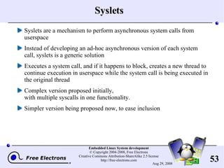Syslets Syslets are a mechanism to perform asynchronous system calls from userspace Instead of developing an ad-hoc asynchronous version of each system call, syslets is a generic solution Executes a system call, and if it happens to block, creates a new thread to continue execution in userspace while the system call is being executed in the original thread Complex version proposed initially, with multiple syscalls in one functionality. Simpler version being proposed now, to ease inclusion 