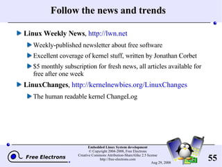 Follow the news and trends Linux Weekly News ,  http://lwn.net Weekly-published newsletter about free software Excellent coverage of kernel stuff, written by Jonathan Corbet $5 monthly subscription for fresh news, all articles available for free after one week LinuxChanges ,  http://kernelnewbies.org/LinuxChanges The human readable kernel ChangeLog 