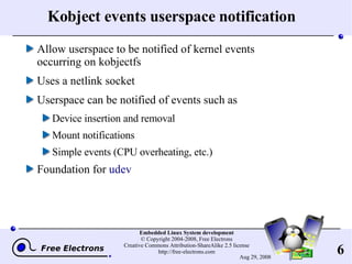 Kobject events userspace notification Allow userspace to be notified of kernel events occurring on kobjectfs Uses a netlink socket Userspace can be notified of events such as Device insertion and removal Mount notifications Simple events (CPU overheating, etc.) Foundation for  udev 