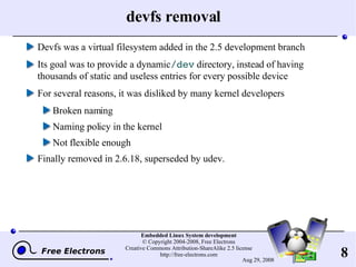 devfs removal Devfs was a virtual filesystem added in the 2.5 development branch Its goal was to provide a dynamic  /dev  directory, instead of having thousands of static and useless entries for every possible device For several reasons, it was disliked by many kernel developers Broken naming Naming policy in the kernel Not flexible enough Finally removed in 2.6.18, superseded by udev. 