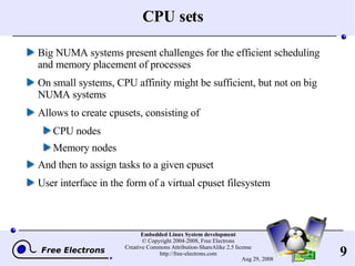 CPU sets Big NUMA systems present challenges for the efficient scheduling and memory placement of processes On small systems, CPU affinity might be sufficient, but not on big NUMA systems Allows to create cpusets, consisting of CPU nodes Memory nodes And then to assign tasks to a given cpuset User interface in the form of a virtual cpuset filesystem 