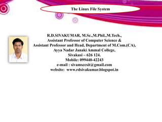 R.D.SIVAKUMAR, M.Sc.,M.Phil.,M.Tech.,
Assistant Professor of Computer Science &
Assistant Professor and Head, Department of M.Com.(CA),
Ayya Nadar Janaki Ammal College,
Sivakasi – 626 124.
Mobile: 099440-42243
e-mail : sivamsccsit@gmail.com
website: www.rdsivakumar.blogspot.in
The Linux File System
 