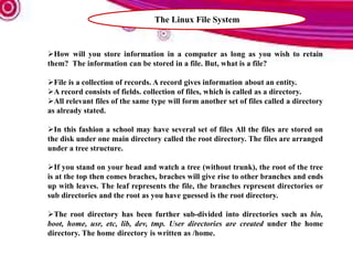 The Linux File System
How will you store information in a computer as long as you wish to retain
them? The information can be stored in a file. But, what is a file?
File is a collection of records. A record gives information about an entity.
A record consists of fields. collection of files, which is called as a directory.
All relevant files of the same type will form another set of files called a directory
as already stated.
In this fashion a school may have several set of files All the files are stored on
the disk under one main directory called the root directory. The files are arranged
under a tree structure.
If you stand on your head and watch a tree (without trunk), the root of the tree
is at the top then comes braches, braches will give rise to other branches and ends
up with leaves. The leaf represents the file, the branches represent directories or
sub directories and the root as you have guessed is the root directory.
The root directory has been further sub-divided into directories such as bin,
boot, home, usr, etc, lib, dev, tmp. User directories are created under the home
directory. The home directory is written as /home.
 