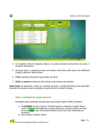 MANUAL DO USUÁRIO




   4. Ao visualizar a tela de resposta, observe, na janela principal da ferramenta de busca, o
      conteúdo selecionado;

   5. Se quiser gravar o material em área com acesso mais direto, pode salvar uma referência
      (“atalho”) deste em “Minha Pasta”;

   6. Feche a janela do documento que acabou de salvar;

   7. Repita os passos 2 a 6 até ter salvo todos os documentos de interesse.

Observação: Ao selecionar e ativar um conteúdo de áudio, o programa Amarok será executado,
iniciando minimizado na barra de tarefas (na barra inferior), ao lado do relógio.




      Salve o conteúdo do arquivo de texto

      Se desejar salvar conteúdos textuais ativos para acesso rápido (“atalho”) posterior,

          a) Dê um clique no menu “Arquivo” da barra superior e selecione a opção “Salvar
             como”, indicando um nome para o arquivo (Note que o sistema mostra um nome
             em fundo verde e que você poderá substituí-lo por outro mais relacionado ao
             conteúdo);
          b) Dê um clique no botão “Salvar”.


                                                                                        Pág. 17/39
      Centro de Computação Científica e Software Livre
 