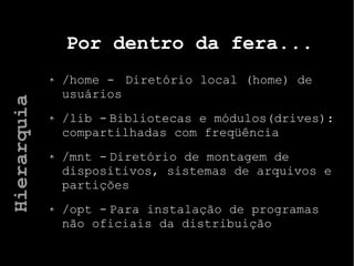 Por dentro da fera...
/home - Diretório local (home) de
usuários
/lib - Bibliotecas e módulos(drives):
compartilhadas com freqüência
/mnt - Diretório de montagem de
dispositivos, sistemas de arquivos e
partições
/opt - Para instalação de programas
não oficiais da distribuição
Hierarquia
 